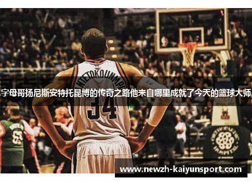 字母哥扬尼斯安特托昆博的传奇之路他来自哪里成就了今天的篮球大师