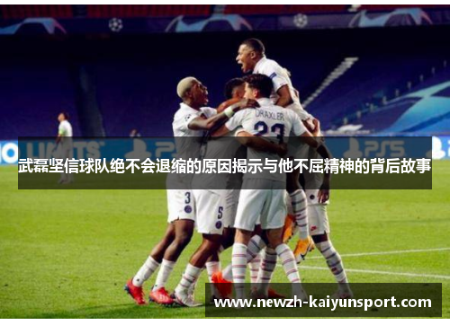 武磊坚信球队绝不会退缩的原因揭示与他不屈精神的背后故事