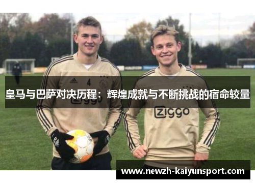皇马与巴萨对决历程:辉煌成就与不断挑战的宿命较量 皇马与巴萨对决历程:辉煌成就与不断挑战的宿命较量