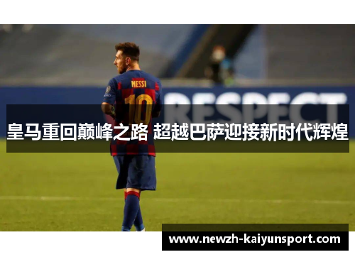 皇马重回巅峰之路 超越巴萨迎接新时代辉煌 皇马重回巅峰之路 超越巴萨迎接新时代辉煌