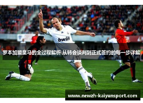 罗本加盟皇马的全过程解析 从转会谈判到正式签约的每一步详解