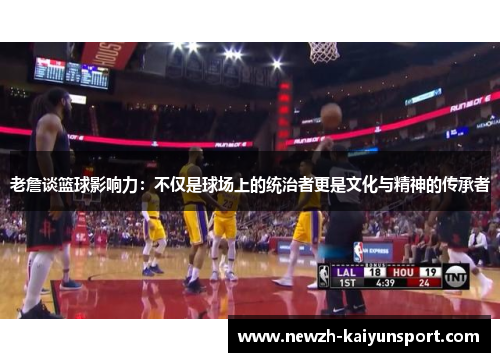老詹谈篮球影响力：不仅是球场上的统治者更是文化与精神的传承者