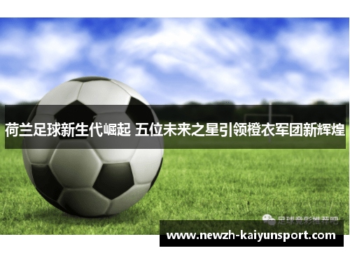 荷兰足球新生代崛起 五位未来之星引领橙衣军团新辉煌