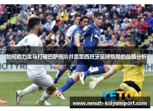 如何助力皇马打破巴萨统治并重塑西班牙足球格局的战略分析 如何助力皇马打破巴萨统治并重塑西班牙足球格局的战略分析
