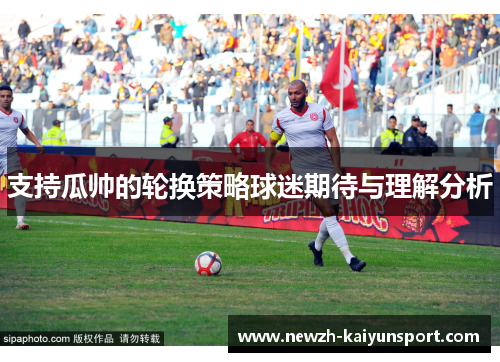 支持瓜帅的轮换策略球迷期待与理解分析 支持瓜帅的轮换策略球迷期待与理解分析