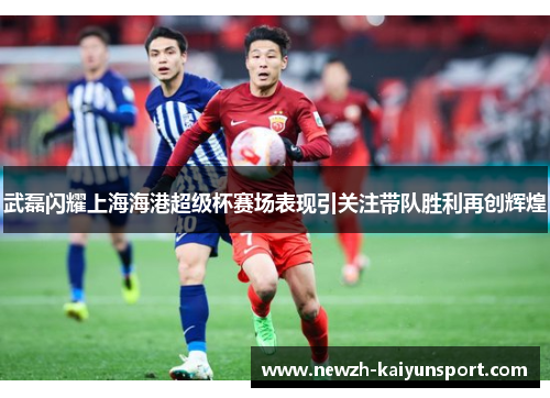 武磊闪耀上海海港超级杯赛场表现引关注带队胜利再创辉煌