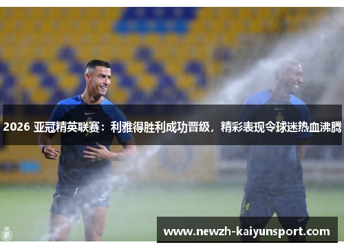 2026 亚冠精英联赛:利雅得胜利成功晋级,精彩表现令球迷热血沸腾 2026 亚冠精英联赛:利雅得胜利成功晋级,精彩表现令球迷热血沸腾