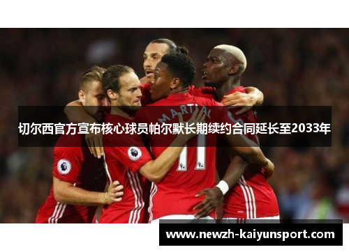 切尔西官方宣布核心球员帕尔默长期续约合同延长至2033年