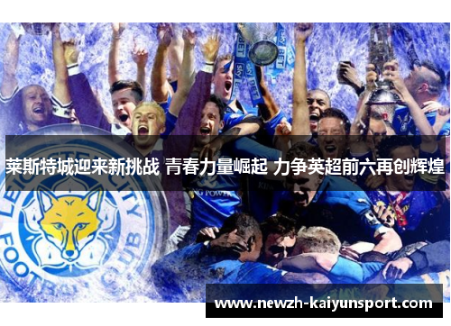 莱斯特城迎来新挑战 青春力量崛起 力争英超前六再创辉煌 莱斯特城迎来新挑战 青春力量崛起 力争英超前六再创辉煌