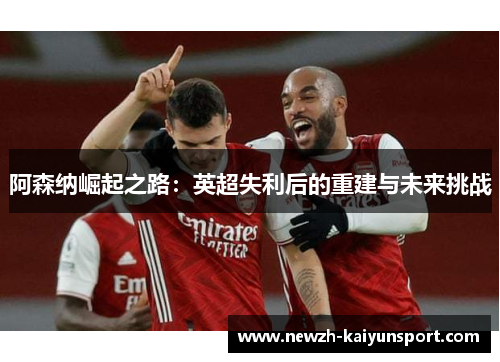 阿森纳崛起之路:英超失利后的重建与未来挑战 阿森纳崛起之路:英超失利后的重建与未来挑战